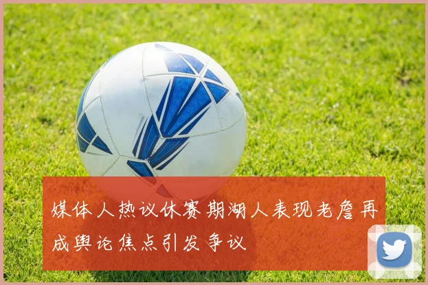 媒体人热议休赛期湖人表现老詹再成舆论焦点引发争议