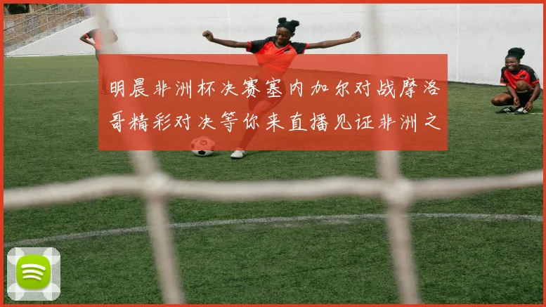 明晨非洲杯决赛塞内加尔对战摩洛哥精彩对决等你来直播见证非洲之王的诞生