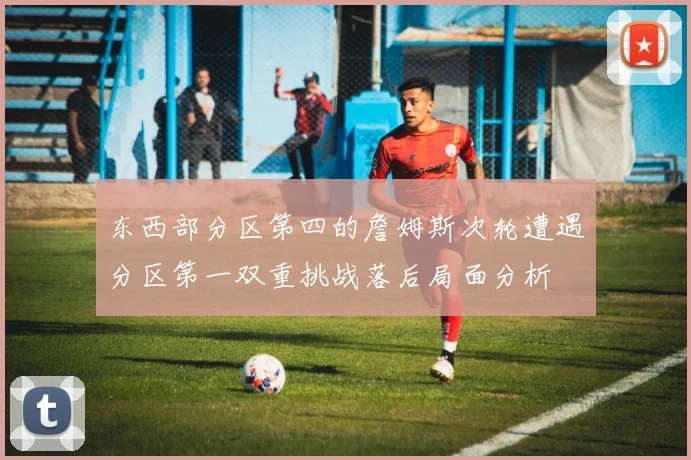 东西部分区第四的詹姆斯次轮遭遇分区第一双重挑战落后局面分析